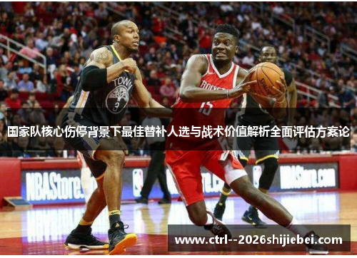 国家队核心伤停背景下最佳替补人选与战术价值解析全面评估方案论 国家队核心伤停背景下最佳替补人选与战术价值解析全面评估方案论