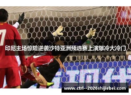 印尼主场惊险逆袭沙特亚洲预选赛上演爆冷大冷门