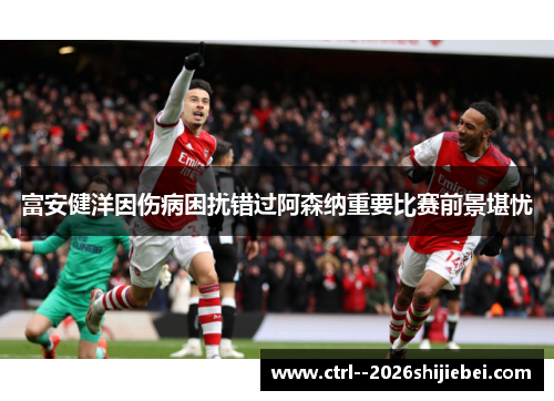 富安健洋因伤病困扰错过阿森纳重要比赛前景堪忧