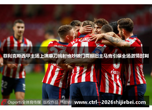菲利克斯西甲主场上演单刀挑射绝妙破门震撼旧主马竞引爆全场激情时刻