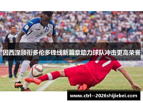 因西涅领衔多伦多锋线新篇章助力球队冲击更高荣誉 因西涅领衔多伦多锋线新篇章助力球队冲击更高荣誉