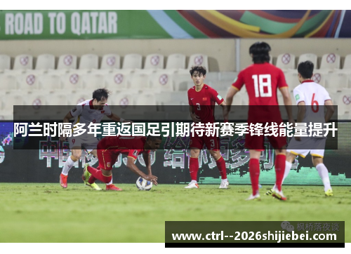阿兰时隔多年重返国足引期待新赛季锋线能量提升 阿兰时隔多年重返国足引期待新赛季锋线能量提升